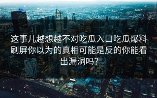 这事儿越想越不对吃瓜入口吃瓜爆料刷屏你以为的真相可能是反的你能看出漏洞吗？