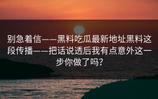 别急着信——黑料吃瓜最新地址黑料这段传播——把话说透后我有点意外这一步你做了吗？