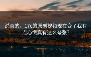 说真的，17c的原创视频现在变了我有点心慌真有这么夸张？