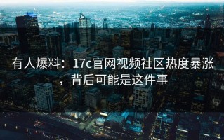 有人爆料：17c官网视频社区热度暴涨，背后可能是这件事