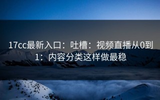 17cc最新入口：吐槽：视频直播从0到1：内容分类这样做最稳
