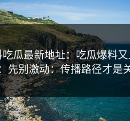 黑料吃瓜最新地址：吃瓜爆料又上热榜：先别激动：传播路径才是关键