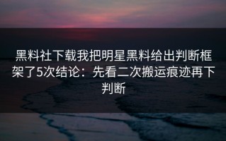 黑料社下载我把明星黑料给出判断框架了5次结论：先看二次搬运痕迹再下判断