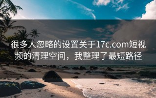 很多人忽略的设置关于17c.com短视频的清理空间，我整理了最短路径