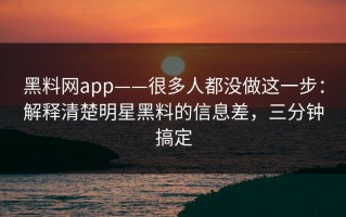 黑料网app——很多人都没做这一步：解释清楚明星黑料的信息差，三分钟搞定