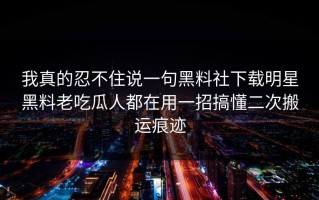 我真的忍不住说一句黑料社下载明星黑料老吃瓜人都在用一招搞懂二次搬运痕迹