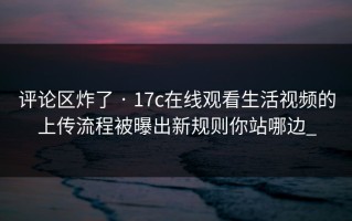 评论区炸了 · 17c在线观看生活视频的上传流程被曝出新规则你站哪边_