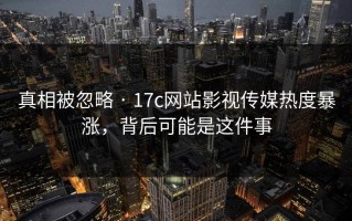真相被忽略 · 17c网站影视传媒热度暴涨，背后可能是这件事