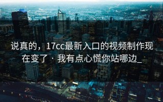 说真的，17cc最新入口的视频制作现在变了 · 我有点心慌你站哪边_