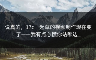 说真的，17c一起草的视频制作现在变了——我有点心慌你站哪边_