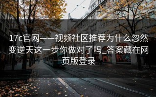 17c官网——视频社区推荐为什么忽然变逆天这一步你做对了吗_答案藏在网页版登录