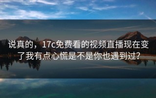 说真的，17c免费看的视频直播现在变了我有点心慌是不是你也遇到过？