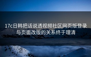 17c日韩把话说透视频社区网页版登录与页面改版的关系终于理清