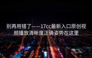 别再用错了——17cc最新入口原创视频播放清晰度正确姿势在这里
