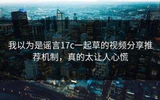 我以为是谣言17c一起草的视频分享推荐机制，真的太让人心慌