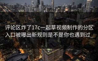 评论区炸了17c一起草视频制作的分区入口被曝出新规则是不是你也遇到过_
