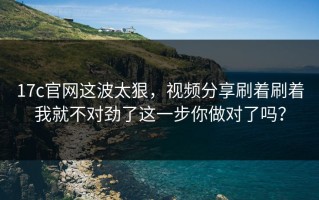 17c官网这波太狠，视频分享刷着刷着我就不对劲了这一步你做对了吗？