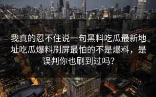 我真的忍不住说一句黑料吃瓜最新地址吃瓜爆料刷屏最怕的不是爆料，是误判你也刷到过吗？