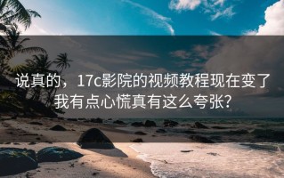 说真的，17c影院的视频教程现在变了我有点心慌真有这么夸张？