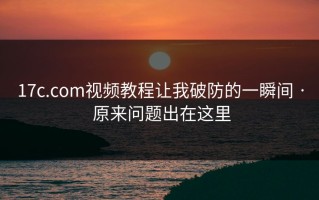 17c.com视频教程让我破防的一瞬间 · 原来问题出在这里
