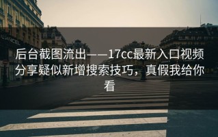 后台截图流出——17cc最新入口视频分享疑似新增搜索技巧，真假我给你看