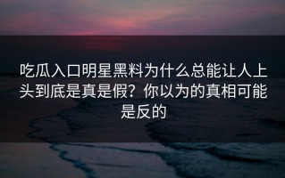 吃瓜入口明星黑料为什么总能让人上头到底是真是假？你以为的真相可能是反的