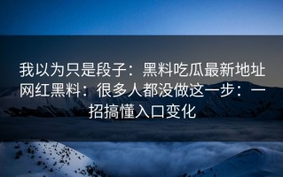 我以为只是段子：黑料吃瓜最新地址网红黑料：很多人都没做这一步：一招搞懂入口变化