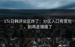 17c日韩评论区炸了：分区入口有变化，别再走错路了