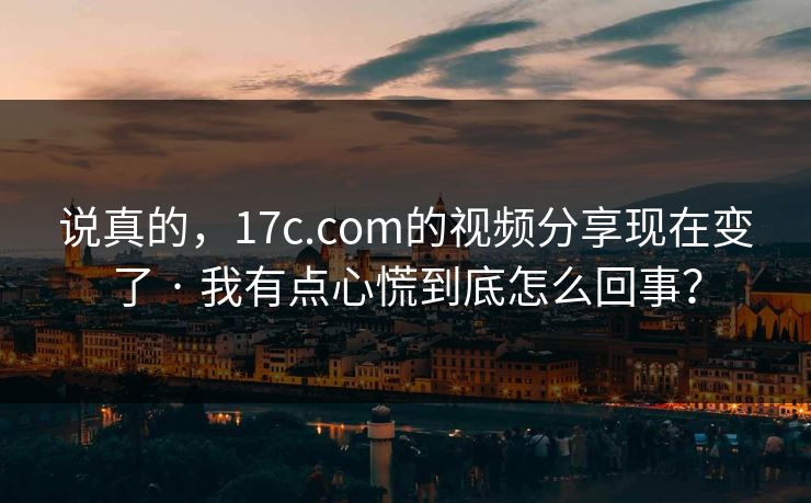 说真的，17c.com的视频分享现在变了 · 我有点心慌到底怎么回事？-第1张图片-17c影院免费 - 日韩无广告观看