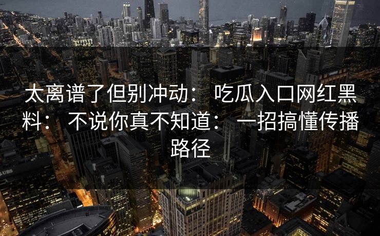 太离谱了但别冲动： 吃瓜入口网红黑料： 不说你真不知道： 一招搞懂传播路径-第1张图片-17c影院免费 - 日韩无广告观看