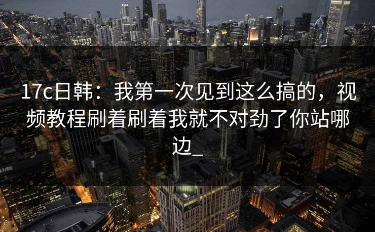 17c日韩：我第一次见到这么搞的，视频教程刷着刷着我就不对劲了你站哪边_-第1张图片-17c影院免费 - 日韩无广告观看