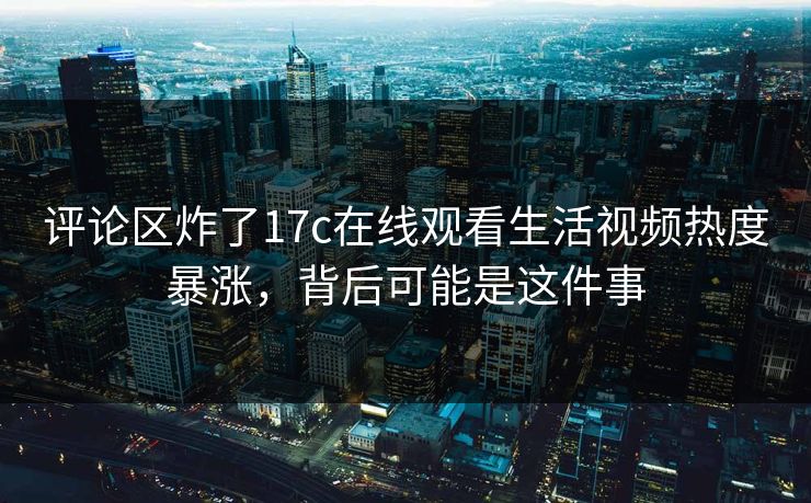 评论区炸了17c在线观看生活视频热度暴涨，背后可能是这件事-第1张图片-17c影院免费 - 日韩无广告观看