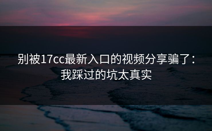 别被17cc最新入口的视频分享骗了：我踩过的坑太真实-第1张图片-17c影院免费 - 日韩无广告观看