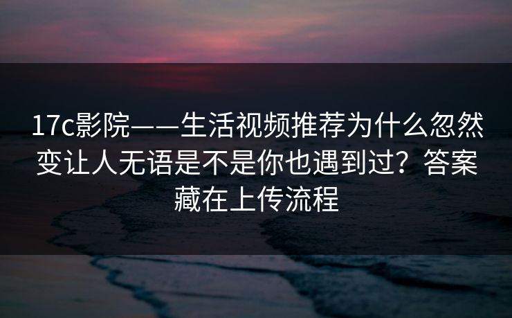 17c影院——生活视频推荐为什么忽然变让人无语是不是你也遇到过？答案藏在上传流程-第1张图片-17c影院免费 - 日韩无广告观看