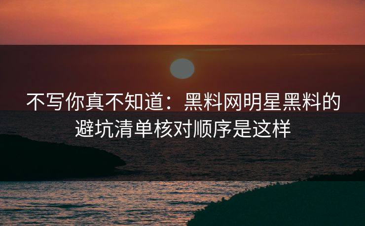 不写你真不知道：黑料网明星黑料的避坑清单核对顺序是这样-第1张图片-17c影院免费 - 日韩无广告观看