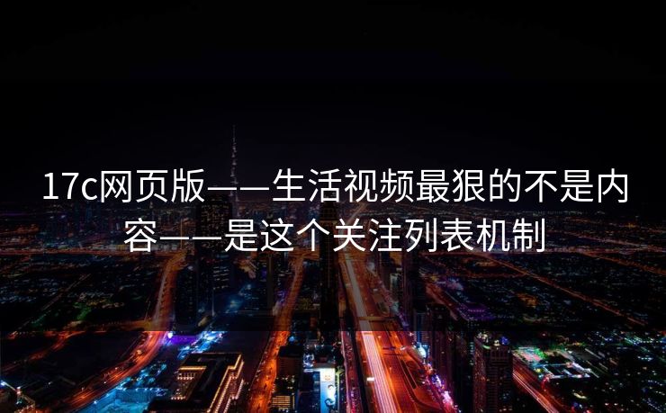 17c网页版——生活视频最狠的不是内容——是这个关注列表机制-第1张图片-17c影院免费 - 日韩无广告观看