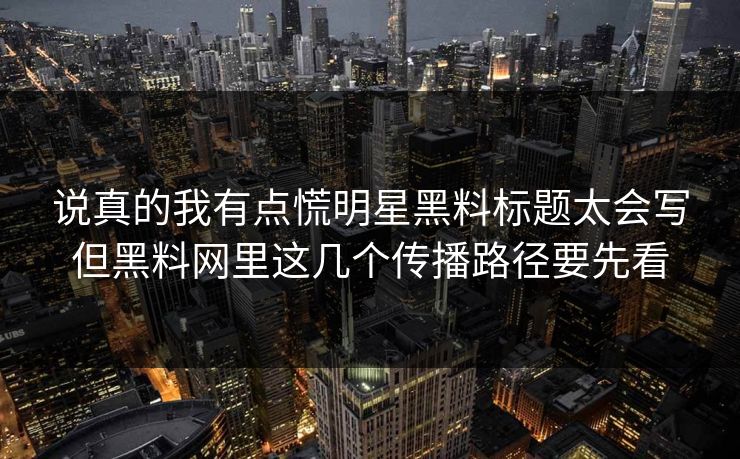 说真的我有点慌明星黑料标题太会写但黑料网里这几个传播路径要先看-第1张图片-17c影院免费 - 日韩无广告观看