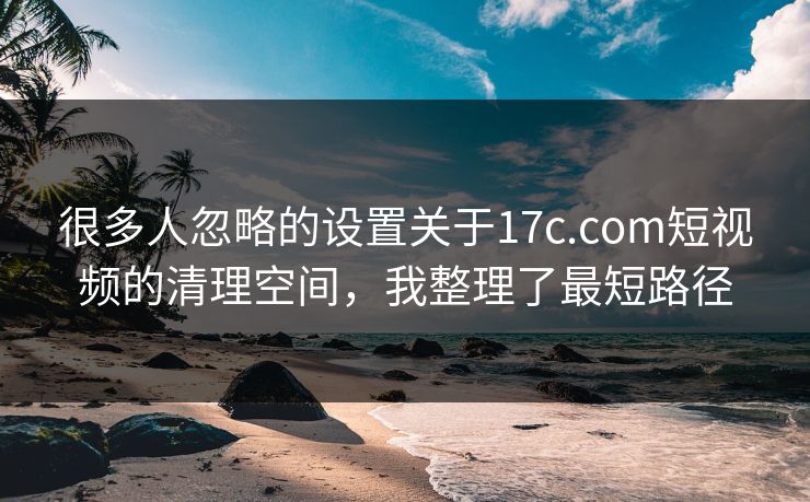 很多人忽略的设置关于17c.com短视频的清理空间，我整理了最短路径-第1张图片-17c影院免费 - 日韩无广告观看