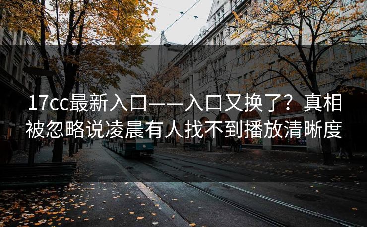 17cc最新入口——入口又换了？真相被忽略说凌晨有人找不到播放清晰度-第1张图片-17c影院免费 - 日韩无广告观看