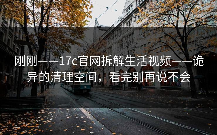 刚刚——17c官网拆解生活视频——诡异的清理空间，看完别再说不会-第1张图片-17c影院免费 - 日韩无广告观看