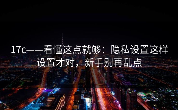 17c——看懂这点就够：隐私设置这样设置才对，新手别再乱点-第1张图片-17c影院免费 - 日韩无广告观看
