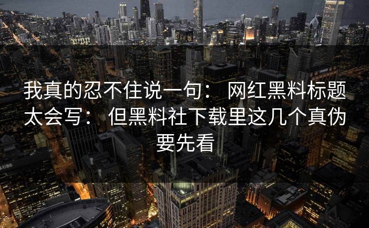 我真的忍不住说一句： 网红黑料标题太会写： 但黑料社下载里这几个真伪要先看-第1张图片-17c影院免费 - 日韩无广告观看