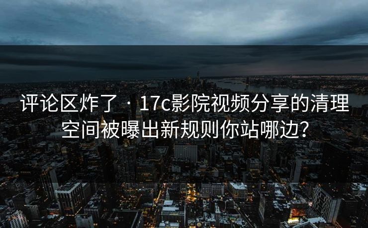 评论区炸了 · 17c影院视频分享的清理空间被曝出新规则你站哪边？-第1张图片-17c影院免费 - 日韩无广告观看