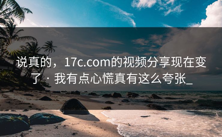 说真的，17c.com的视频分享现在变了 · 我有点心慌真有这么夸张_-第1张图片-17c影院免费 - 日韩无广告观看