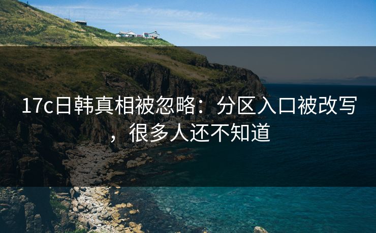 17c日韩真相被忽略：分区入口被改写，很多人还不知道-第1张图片-17c影院免费 - 日韩无广告观看