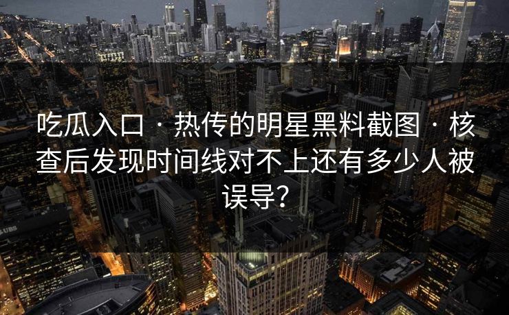 吃瓜入口 · 热传的明星黑料截图 · 核查后发现时间线对不上还有多少人被误导？-第1张图片-17c影院免费 - 日韩无广告观看