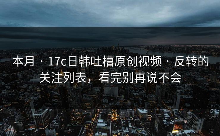 本月 · 17c日韩吐槽原创视频 · 反转的关注列表，看完别再说不会-第1张图片-17c影院免费 - 日韩无广告观看