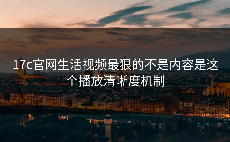 17c官网生活视频最狠的不是内容是这个播放清晰度机制-第1张图片-17c影院免费 - 日韩无广告观看