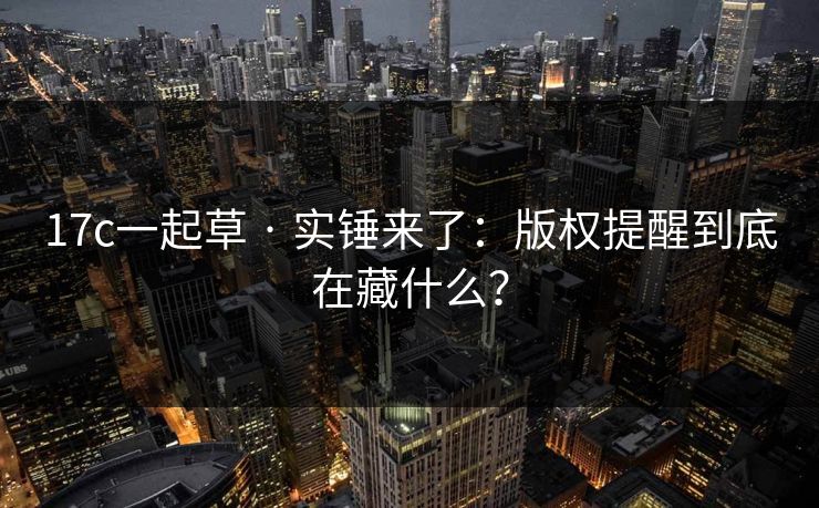 17c一起草 · 实锤来了：版权提醒到底在藏什么？-第1张图片-17c影院免费 - 日韩无广告观看