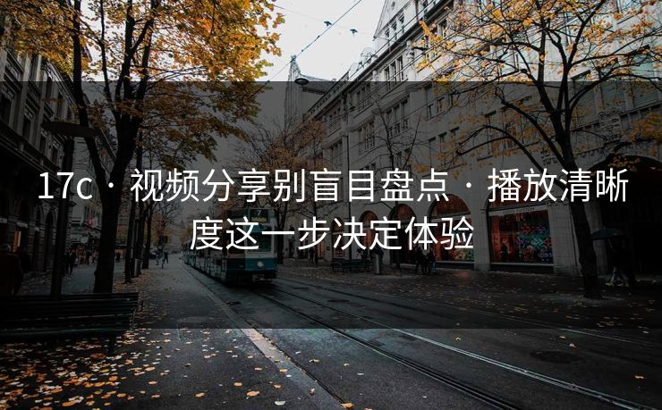 17c · 视频分享别盲目盘点 · 播放清晰度这一步决定体验-第1张图片-17c影院免费 - 日韩无广告观看